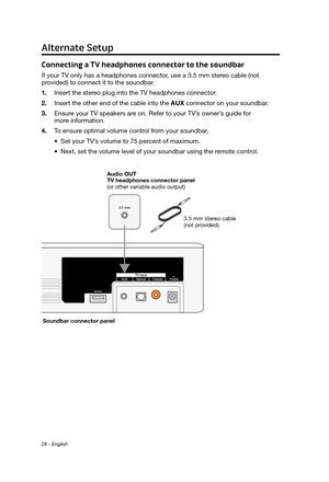 Page 2828 - English
Connecting a TV headphones connector to the soundbar
If your TV only has a headphones connector, use a 3.5 mm stereo cable (not  provided) to connect it to the soundbar.
1.
 Insert the stereo plug into the TV headphones connector

.
2.
 Insert the other end of the cable into the AUX

 connector on your soundbar.
3.
 Ensure your TV speakers ar

e on. Refer to your TV’s owner’s guide for  
more information.
4.
 To ensur

e optimal volume control from your soundbar, 
•
 Set your TV’s volume to...