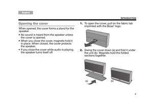 Page 99
INTRODUCTION
Tab 6, 14English Tab 2, 10 Tab 3, 11 Tab4, 12 Tab 5, 13Tab 8, 16Tab2, 7, 15
Opening the cover
When opened, the cover forms a stand for the speaker.
 No sound is heard from the speaker unless  the cover is opened.
 When you close the cover, magnets hold it  in place. When closed, the cover protects 
the speaker.
 If you close the cover while audio is playing,  the speaker turns itself off. 1.
To open the cover, pull on the fabric tab 
imprinted with the Bose
® logo.
2. Swing the cover down...