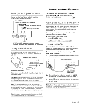 Page 13English – 13
CONNECTING OTHER EQUIPMENT
Rear panel input/outputs
The rear panel of your Wave® radio  III provides 
connections for external equipment.
Using headphones
For private listening, connect headphones to the 
headphone connector on the rear panel of the Wave® 
radio  III.
The speakers are automatically muted when you plug in 
your headphones.
CAUTION:  Long-term exposure to loud music may cause 
hearing damage. It is best to avoid extreme volume when 
using headphones, especially for extended...