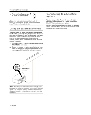 Page 1414 – English
CONNECTING OTHER EQUIPMENT
4.Press and hold  Vo l u m e  or  
to adjust the listening level.
Note:  If the volume level of your Wave® radio III 
cannot be adjusted high enough, increase the volume 
level of the connected audio device.
Using an external antenna
The Wave® radio  III power cord is used as an antenna 
for FM radio. If, after adjusting the position of the power 
cord, you still experience poor  reception, you may need 
to install an external antenna. An external FM dipole...