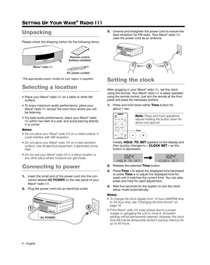 Page 66 – English
SETTING UP YOUR WAVE® RADIO III
Unpacking
Please check the shipping carton for the following items:
*The appropriate power cord(s)  for your region is supplied.
Selecting a location
 Place your Wave® radio III on a table or other flat 
surface.
 To enjoy maximum audio performance, place your  Wave
® radio  III across the room from where you will 
be listening.
 For best audio performance, place your Wave
® radio 
III within two feet of a wall,  and avoid placing directly 
in a corner.
Notes:...