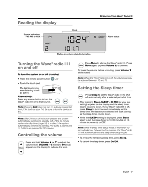 Page 9English – 9
OPERATING YOUR WAVE® RADIO III
Reading the display
Turning the Wave
® radio III 
on and off
To turn the system on or off (standby):
 Press the remote power button   , or
 Touch the touch pad.
The last source you 
were listening to will 
be active.
Alternatively:
Press any source button to turn the 
Wave
® radio  III on to that source. 
Note:  Pressing  AUX does not turn on a device connected 
to AUX IN (such as your TV). Be sure to turn the device on 
first.
Note:  After 24 hours of no...