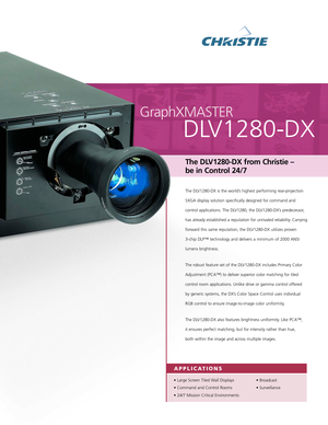 Page 1GraphXMASTER
DLV1280DX 
The DLV1280DX from Christie – 
be in Control 24/7 
The DLV1280DX is the world’s highest performing rearprojection
SXGA display solution specifically designed for command and
control applications. The DLV1280, the DLV1280DX’s predecessor,
has already established a reputation for unrivaled reliability. Carrying
forward this same reputation, the DLV1280DX utilizes proven 
3chip DLP™ technology and delivers a minimum of 2000 ANSIlumens brightness. 
The robust feature set of the...