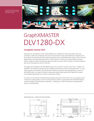 Page 2The DX offers higher resolution
and larger screen sizes for highperformance displays.
GraphXMASTER 
DLV1280DX
Complete Control 24/7
With lower cost of ownership in mind, the DLV1280DX uses a 500W Xenon illumination system, which also
contributes to stable color temperature over time. Not only do Xenon lamps provide stable color temperature overtime, they are the only lamps that offer variable lamp power. Users can individually adjust lamps to match the overall
display without sacrificing display...