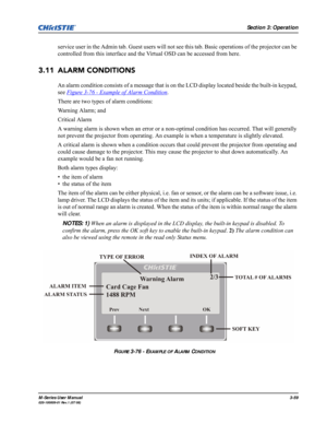 Page 103Section 3: Operation
M-Series User Manual3-59020-100009-01 Rev.1 (07/08)
service user in the Admin tab. Guest users will not see this tab. Basic operations of the projector can be 
controlled from this interface and the Virtual OSD can be accessed from here.
3.11 ALARM CONDITIONS
An alarm condition consists of a message that is on the LCD display located beside the built-in keypad, 
see Figure 3-76 - Example of Alarm Condition
. 
There are two types of alarm conditions:
Warning Alarm; and 
Critical...