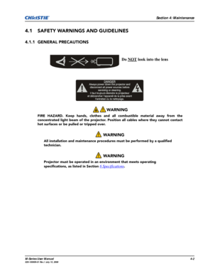 Page 105Section 4: Maintenance
M-Series User Manual4-2020-100009-01 Rev.1 July 15, 2008
4.1 SAFETY WARNINGS AND GUIDELINES
4.1.1 GENERAL PRECAUTIONS
WARNING 
FIRE HAZARD. Keep hands, clothes and all combustible material away from the
concentrated light beam of the projector. Position all cables where they cannot contact
hot surfaces or be pulled or tripped over.
 WARNING
All installation and maintenance procedures must be performed by a qualified 
technician. 
 WARNING
Projector must be operated in an...