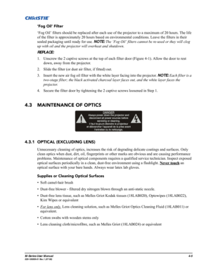 Page 108M-Series User Manual4-5020-100009-01 Rev.1 (07/08)
‘Fog Oil’ Filter
‘Fog Oil’ filters should be replaced after each use of the projector to a maximum of 20 hours. The life 
of the filter is approximately 20 hours based on environmental conditions. Leave the filters in their 
sealed packaging until ready for use. NOTE: The ‘Fog Oil’ filters cannot be re-used or they will clog 
up with oil and the projector will overheat and shutdown. 
REPLACE:
1. Unscrew the 2 captive screws at the top of each filter door...