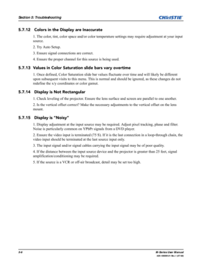 Page 1165-6M-Series User Manual
020-100009-01 Rev.1 (07/08)
Section 5: Troubleshooting
5.7.12  Colors in the Display are Inaccurate
1. The color, tint, color space and/or color temperature settings may require adjustment at your input 
source. 
2. Try Auto Setup.
3. Ensure signal connections are correct.
4. Ensure the proper channel for this source is being used.
5.7.13 Values in Color Saturation slide bars vary overtime
1. Once defined, Color Saturation slide bar values fluctuate over time and will likely be...