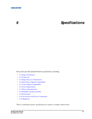 Page 117M-Series User Manual6-1020-100009-01 Rev.1 (07/08)
6 Specifications
This section provides detailed M-Series specifications, including: 
*Due to continuing research, specifications are subject to change without notice. • 6.1 Image Performance
• 6.2 Feature Set
• 6.3 Image Processor Performance
• 6.4 Input (Source Signal) Compatibility 
• 6.5 Control Signal Compatibility 
• 6.6 Power Requirements
• 6.7 Physical Specifications
• 6.8 Reliability and Serviceability
• 6.9 Environment
• 6.10 Accessories and...