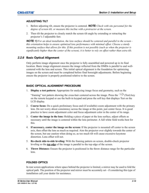 Page 30Section 2: Installation and Setup
M-Series User Manual2-18020-100009-01 Rev.1 (07/08)
ADJUSTING TILT
1. Before adjusting tilt, ensure the projector is centered. NOTE: Check with site personnel for the 
degree of screen tilt, or measure this incline with a protractor at the screen. 
2. Then tilt the projector to closely match the screen tilt angle by extending or retracting the 
projector’s 3 adjustable feet. 
NOTE: 1) For an ideal installation, the lens surface should be centered and parallel to the...