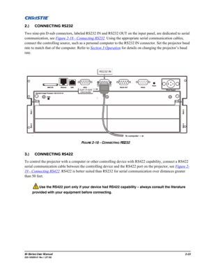 Page 35M-Series User Manual2-23020-100009-01 Rev.1 (07/08)
2.)     CONNECTING RS232
Two nine-pin D-sub connectors, labeled RS232 IN and RS232 OUT on the input panel, are dedicated to serial 
communication, see Figure 2-18 - Connecting RS232
. Using the appropriate serial communication cables, 
connect the controlling source, such as a personal computer to the RS232 IN connector. Set the projector baud 
rate to match that of the computer. Refer to Section 3 Operation
 for details on changing the projector’s baud...