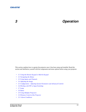Page 45M-Series User Manual3-1020-100009-01 Rev.1 (07/08)
3 Operation
This section explains how to operate the projector once it has been setup and installed. Read this 
section and familiarize yourself with the components and menu options before using your projector.
• 3.1 Using the Remote Keypad or Built-In Keypad
• 3.2 Navigating the Menus
• 3.3 Using Inputs and Channels
• 3.4 Adjusting the Image
• 3.5 Configuration - Adjusting System Parameters and Advanced Controls
• 3.6 Working with PIP or Input...