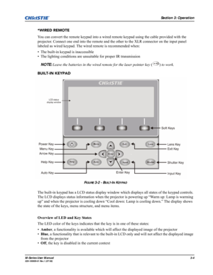 Page 48Section 3: Operation
M-Series User Manual3-4020-100009-01 Rev.1 (07/08)
*WIRED REMOTE
You can convert the remote keypad into a wired remote keypad using the cable provided with the 
projector. Connect one end into the remote and the other to the XLR connector on the input panel 
labeled as wired keypad. The wired remote is recommended when:
• The built-in keypad is inaccessible
• The lighting conditions are unsuitable for proper IR transmission
NOTE: Leave the batteries in the wired remote for the laser...