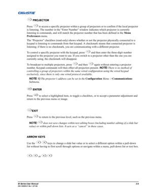 Page 53M-Series User Manual3-9020-100009-01 Rev.1 (07/08)
 PROJECTOR
Press   to access a specific projector within a group of projectors or to confirm if the local projector 
is listening. The number in the “Enter Number” window indicates which projector is currently 
listening to commands, and will match the projector number that has been defined in the Menu 
Preferences menu. 
The “Projector” checkbox (read-only) shows whether or not the projector physically connected to a 
keypad is listening to commands...