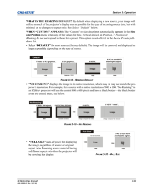 Page 66Section 3: Operation
M-Series User Manual3-22020-100009-01 Rev.1 (07/08)
WHAT IS THE RESIZING DEFAULT? By default when displaying a new source, your image will 
utilize as much of the projector’s display area as possible for the type of incoming source data, but with 
minimal or no changes to aspect ratio. See Select “Default” below.
WHEN “CUSTOM” APPEARS: The “Custom” re-size descriptor automatically appears in the Size 
and Position menu when any of the values for Size, Vertical Stretch, H-Position,...