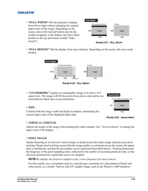 Page 67M-Series User Manual3-23020-100009-01 Rev.1 (07/08)
•“FULL WIDTH” fills the projector’s display 
from left-to-right without changing the original 
aspect ratio of the image. Depending on the 
source, data at the top and bottom may be dis-
carded (cropped), or the display may have black 
borders at the top and bottom (called “letter-
boxed”). 
•“FULL HEIGHT” fills the display from top-to-bottom. Depending on the source, this may create 
borders. 
•“ANAMORPHIC” displays an anamorphic image in its native...