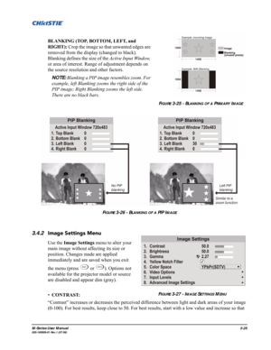 Page 69M-Series User Manual3-25020-100009-01 Rev.1 (07/08)
BLANKING (TOP, BOTTOM, LEFT, and 
RIGHT): Crop the image so that unwanted edges are 
removed from the display (changed to black). 
Blanking defines the size of the Active Input Window, 
or area of interest. Range of adjustment depends on 
the source resolution and other factors. 
NOTE: Blanking a PIP image resembles zoom. For 
example, left Blanking zooms the right side of the 
PIP image; Right Blanking zooms the left side. 
There are no black bars....