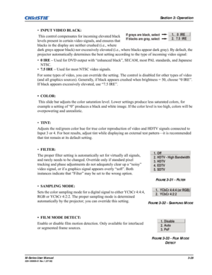 Page 72Section 3: Operation
M-Series User Manual3-28020-100009-01 Rev.1 (07/08)
•INPUT VIDEO BLACK:
 This control compensates for incoming elevated black 
levels present in certain video signals, and ensures that 
blacks in the display are neither crushed (i.e., where 
dark grays appear black) nor excessively elevated (i.e., where blacks appear dark gray). By default, the 
projector automatically determines the best setting according to the type of incoming video signal:
•0 IRE – Used for DVD output with...