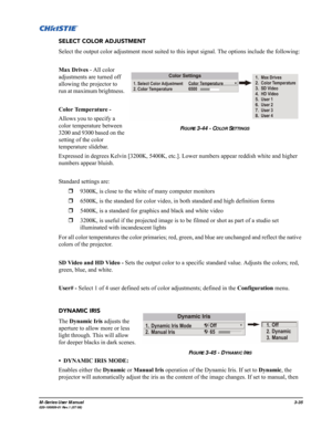 Page 79M-Series User Manual3-35020-100009-01 Rev.1 (07/08)
SELECT COLOR ADJUSTMENT
Select the output color adjustment most suited to this input signal. The options include the following:
Max Drives - All color 
adjustments are turned off 
allowing the projector to 
run at maximum brightness. 
Color Temperature - 
Allows you to specify a 
color temperature between 
3200 and 9300 based on the 
setting of the color 
temperature slidebar.
Expressed in degrees Kelvin [3200K, 5400K, etc.]. Lower numbers appear...