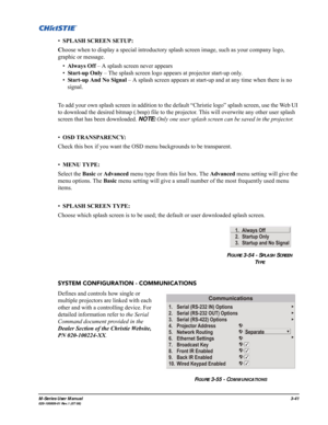 Page 85M-Series User Manual3-41020-100009-01 Rev.1 (07/08)
•SPLASH SCREEN SETUP: 
Choose when to display a special introductory splash screen image, such as your company logo, 
graphic or message.
•Always Off – A splash screen never appears
•Start-up Only – The splash screen logo appears at projector start-up only.
•Start-up And No Signal – A splash screen appears at start-up and at any time when there is no 
signal.
To add your own splash screen in addition to the default “Christie logo” splash screen, use the...