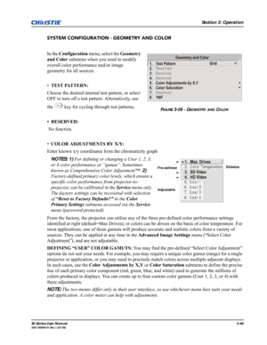 Page 90Section 3: Operation
M-Series User Manual3-46020-100009-01 Rev.1 (07/08)
SYSTEM CONFIGURATION - GEOMETRY AND COLOR
In the Configuration menu, select the Geometry 
and Color submenu when you need to modify 
overall color performance and/or image 
geometry for all sources.
•TEST PATTERN: 
Choose the desired internal test pattern, or select 
OFF to turn off a test pattern. Alternatively, use 
the   key for cycling through test patterns. 
• RESERVED:
 No function.
•COLOR ADJUSTMENTS BY X/Y: 
Enter known x/y...