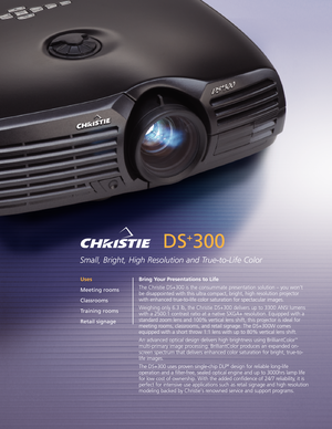 Page 1DS
+
300
Small, Bright, High Resolution and TruetoLife Color
Bring Your Presentations to Life
The Christie DS+300 is the consummate presentation solution – you won’t
be disappointed with this ultra compact, bright, high resolution projector
with enhanced truetolife color saturation for spectacular images.
Weighing only 6.3 lb, the Christie DS+300 delivers up to 3300 ANSI lumens
with a 2500:1 contrast ratio at a native SXGA+ resolution. Equipped with a
standardzoom lens and 100% vertical lens shift, this...