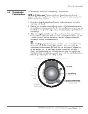 Page 101Section 4: Maintenance 
 
  
 User’s Manual     4-9. 
 
Use the following instructions when replacing a projection lens: 
NOTE for first time use: The projection lens is shipped separately from the 
projector. Before you install a lens it is important that you remove the lens plug from 
the lens opening in the projector.  
1.  Power down the projector and wait 5 minutes to allow the lamp to cool before 
continuing with Step 2.  
2.  Place the lens cap on the projection lens to protect it from being...