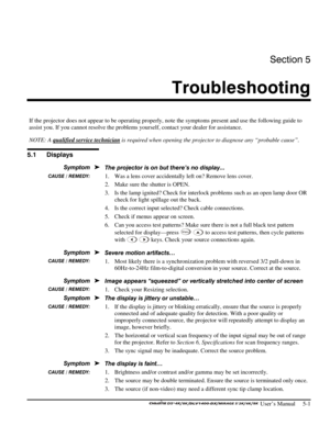 Page 103Section 5 
Troubleshooting 
 
 User’s Manual     5-1 
 
If the projector does not appear to be operating properly, note the symptoms present and use the following guide to 
assist you. If you cannot resolve the problems yourself, contact your dealer for assistance. 
NOTE: A qualified service technician
 is required when opening the projector to diagnose any “probable cause”. 
 
 
The projector is on but there’s no display... 
1.  Was a lens cover accidentally left on? Remove lens cover. 
2.  Make sure...