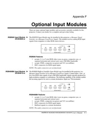 Page 137Appendix F 
Optional Input Modules 
 
 User’s Manual     F-1 
There are many optional input modules and accessories currently available for this 
projector. Contact your dealer for a complete and up-to-date listing. 
 
The RGB500 Input Module may be installed in this projector, a Marquee Signal 
Switcher, or a Marquee Case/Power Supply. The module receives analog RGB input 
signals from computers or other RGB source devices. 
 
RGB500 Features 
◊ accepts 3, 4, or 5 wire RGB video (sync-on-green,...