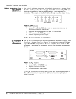 Page 138Appendix F: Optional Input Modules 
F-2    
  User’s Manual 
The RGB400 ALT Input Module may be installed in this projector, a Marquee Signal 
Switcher, or a Marquee Case/Power Supply. The module receives analog RGB input 
signals from computers or other RGB source devices. Video inputs are 75
Ω 
terminated. Video outputs provide buffered loop-through to another display device. 
 
RGB400ALT Features 
◊ accepts 3, 4, or 5 wire RGB video (sync-on-green, composite sync, or 
separate horizontal and vertical...