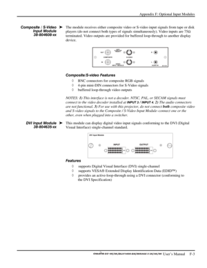 Page 139Appendix F: Optional Input Modules 
 
 User’s Manual     F-3  
 
The module receives either composite video or S-video input signals from tape or disk 
players (do not connect both types of signals simultaneously). Video inputs are 75
Ω 
terminated. Video outputs are provided for buffered loop-through to another display 
device. 
 
Composite/S-video Features 
◊ BNC connectors for composite RGB signals 
◊ 4-pin mini-DIN connectors for S-Video signals 
◊ buffered loop-through video outputs 
NOTES: 1) This...