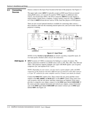 Page 16Section 2: Installation and Setup 
2-12   
  User’s Manual      
 
Sources connect to the Input Panel located at the back of the projector. See Figure 2.7. 
The upper right corner (
INPUT 1) typically accepts an RGB signal from an external 
analog RGB source, or it can also be used for YPbPr signals or additional video 
sources. Just beside these BNCs, the DVI-I connector (
INPUT 2) accepts digital or 
analog display signals from a computer. Connect analog composite video at 
INPUT 3 
or S-video at...