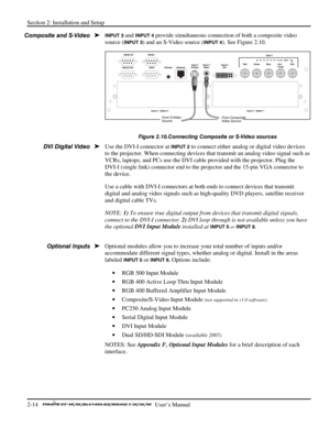 Page 18Section 2: Installation and Setup 
2-14   
  User’s Manual      
INPUT 3 and INPUT 4 provide simultaneous connection of both a composite video 
source (
INPUT 3) and an S-Video source (INPUT 4). See Figure 2.10.  
 
Figure 2.10.Connecting Composite or S-Video sources 
Use the DVI-I connector at INPUT 2 to connect either analog or digital video devices 
to the projector. When connecting devices that transmit an analog video signal such as 
VCRs, laptops, and PCs use the DVI cable provided with the...