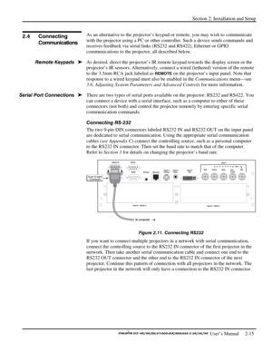 Page 19Section 2: Installation and Setup 
 
  
 User’s Manual     2-15. 
As an alternative to the projector’s keypad or remote, you may wish to communicate 
with the projector using a PC or other controller. Such a device sends commands and 
receives feedback via serial links (RS232 and RS422), Ethernet or GPIO 
communications to the projector, all described below. 
As desired, direct the projector’s IR remote keypad towards the display screen or the 
projector’s IR sensors. Alternatively, connect a wired...