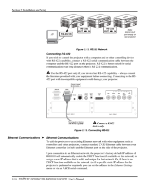 Page 20Section 2: Installation and Setup 
2-16   
  User’s Manual      
 
Figure 2.12. RS232 Network 
Connecting RS-422 
If you wish to control the projector with a computer and or other controlling device 
with RS-422 capability, connect a RS-422 serial communication cable between the 
computer and the RS-422 port on the projector. RS-422 is better suited for serial 
communication over long distances then is RS-232 communication.  
 Use the RS-422 port only if your device had RS-422 capability – always consult...