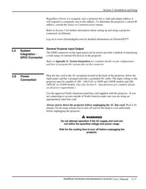 Page 21Section 2: Installation and Setup 
 
  
 User’s Manual     2-17. 
Regardless of how it is assigned, once a projector has a valid and unique address it 
will respond to commands sent to this address. To determine the projector’s current IP 
address, consult the Status or Communications menus. 
Refer to Section 3 for further information about setting up and using a projector 
connected via Ethernet. 
Log on to www.christiedigital.com for detailed information on ChristieNET. 
 
General Purpose Input Output...