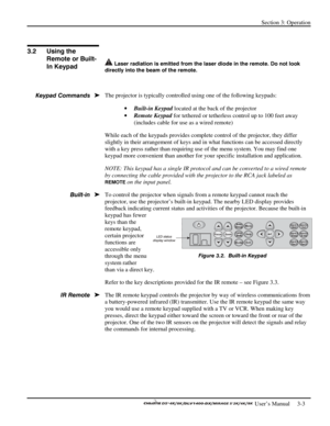 Page 25Section 3: Operation 
 
  
 User’s Manual     3-3. 
 
 
 Laser radiation is emitted from the laser diode in the remote. Do not look 
directly into the beam of the remote.
 
 
The projector is typically controlled using one of the following keypads: 
• Built-in Keypad located at the back of the projector  
• Remote Keypad for tethered or tetherless control up to 100 feet away 
(includes cable for use as a wired remote) 
While each of the keypads provides complete control of the projector, they differ...