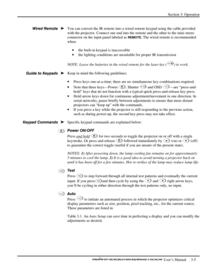 Page 27Section 3: Operation 
 
  
 User’s Manual     3-5. 
 
You can convert the IR remote into a wired remote keypad using the cable provided 
with the projector. Connect one end into the remote and the other to the mini stereo 
connector on the input panel labeled as 
REMOTE. The wired remote is recommended 
when: 
• the built-in keypad is inaccessible 
• the lighting conditions are unsuitable for proper IR transmission 
 
NOTE: Leave the batteries in the wired remote for the laser key (
) to work.  
 
Keep...