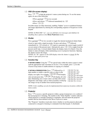 Page 30Section 3: Operation 
3-8   
  User’s Manual      
 
OSD (On-screen display)  
Press 
OSD  to hide the projector’s menu system during use. To see the menus 
again, do one of the following: 
• Press and hold
 OSD for two seconds 
• Press and release 
OSD followed immediately by  
• Press 
OSDOSD 
Invisible menus are fully functional, enabling “hidden” access to numbered features 
and image adjustments by entering the corresponding sequence of keypresses on the 
keypad. 
NOTES: 1) With OSD “on”, you can...