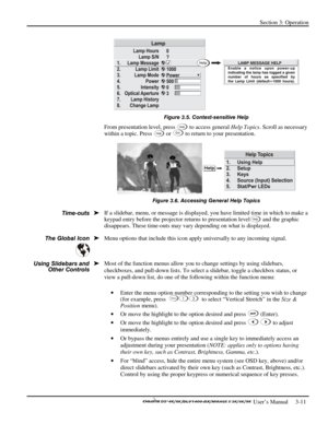 Page 33Section 3: Operation 
 
  
 User’s Manual     3-11. 
 
Figure 3.5. Context-sensitive Help 
From presentation level, press Help to access general Help Topics. Scroll as necessary 
within a topic. Press Help or Ex i t to return to your presentation. 
 
Figure 3.6. Accessing General Help Topics 
If a slidebar, menu, or message is displayed, you have limited time in which to make a 
keypad entry before the projector returns to presentation level
Help and the graphic 
disappears. These time-outs may vary...