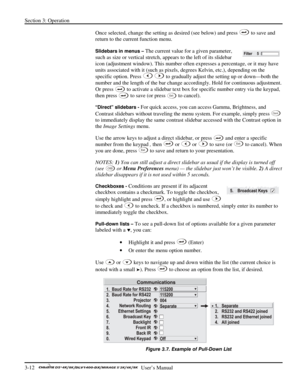 Page 34Section 3: Operation 
3-12   
  User’s Manual      
Once selected, change the setting as desired (see below) and press  to save and 
return to the current function menu. 
Slidebars in menus – The current value for a given parameter, 
such as size or vertical stretch, appears to the left of its slidebar 
icon (adjustment window). This number often expresses a percentage, or it may have 
units associated with it (such as pixels, degrees Kelvin, etc.), depending on the 
specific option. Press 
 to gradually...