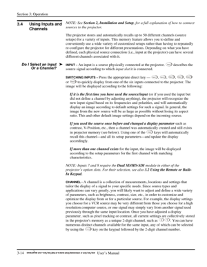 Page 36Section 3: Operation 
3-14   
  User’s Manual      
 
NOTE: See Section 2, Installation and Setup, for a full explanation of how to connect 
sources to the projector. 
The projector stores and automatically recalls up to 50 different channels (source 
setups) for a variety of inputs. This memory feature allows you to define and 
conveniently use a wide variety of customized setups rather than having to repeatedly 
re-configure the projector for different presentations. Depending on what you have...