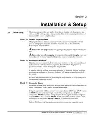 Page 5Section 2 
Installation & Setup  
 
 
 User’s Manual     2-1 
  
The instructions provided here are for those that are familiar with the projector and 
wish to quickly set it up and use it temporarily. Refer to the remaining subsections of 
this manual for a more complete setup. 
Install a Projection Lens  
The projection lens is shipped separately from the projector and must be installed 
prior to setting up the projector. Install the projection lens as described in 4.5 
Replacing the Projection Lens....