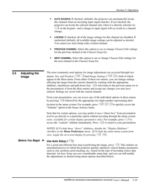 Page 41Section 3: Operation 
 
  
 User’s Manual     3-19. 
• AUTO SOURCE: If checked, (default), the projector can automatically locate 
this channel when an incoming input signal matches. If not checked, the 
projector can locate the selected channel only when it is directly selected via 
C han nel on the keypad—and a change in input signal will not result in a channel 
change. 
• 
LOCKED: If checked, all of the image settings for this channel are disabled. If 
unchecked (default), all available image...