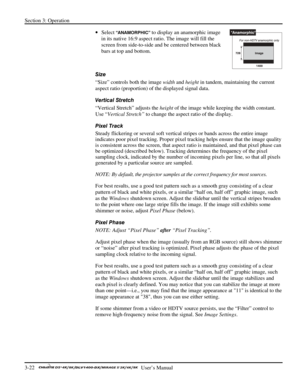 Page 44Section 3: Operation 
3-22   
  User’s Manual      
• Select “ANAMORPHIC” to display an anamorphic image 
in its native 16:9 aspect ratio. The image will fill the 
screen from side-to-side and be centered between black 
bars at top and bottom.  
 
Size 
“Size” controls both the image width and height in tandem, maintaining the current 
aspect ratio (proportion) of the displayed signal data.  
Vertical Stretch 
“Vertical Stretch” adjusts the height of the image while keeping the width constant. 
Use...