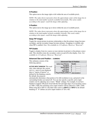 Page 45Section 3: Operation 
 
  
 User’s Manual     3-23. 
H-Position 
This option moves the image right or left within the area of available pixels. 
NOTE: The value shown represents where the approximate center of the image lies in 
relation to the total number of pixels available horizontally. This varies widely 
according to the signal—watch the image while adjusting. 
V-Position 
This option moves the image up or down within the area of available pixels. 
NOTE: The value shown represents where the...