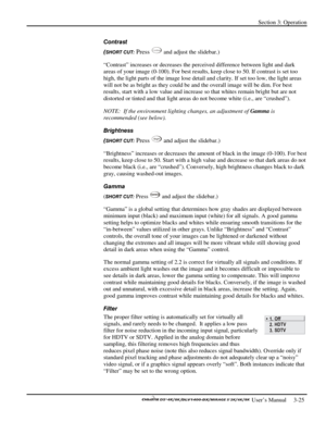 Page 47Section 3: Operation 
 
  
 User’s Manual     3-25. 
Contrast 
(
SHORT CUT: Press Contra st and adjust the slidebar.) 
“Contrast” increases or decreases the perceived difference between light and dark 
areas of your image (0-100). For best results, keep close to 50. If contrast is set too 
high, the light parts of the image lose detail and clarity. If set too low, the light areas 
will not be as bright as they could be and the overall image will be dim. For best 
results, start with a low value and...