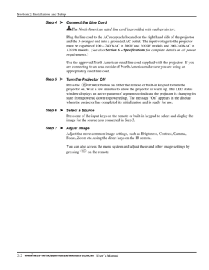 Page 6Section 2: Installation and Setup 
2-2   
  User’s Manual      
Connect the Line Cord 
The North American rated line cord is provided with each projector.  
Plug the line cord to the AC receptacle located on the right hand side of the projector 
and the 3-pronged end into a grounded AC outlet. The input voltage to the projector 
must be capable of 100 – 240 VAC in 500W and 1000W models and 200-240VAC in 
1200W models. (See also Section 6 – Specifications for complete details on all power 
requirements.)...