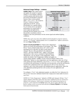 Page 53Section 3: Operation 
 
  
 User’s Manual     3-31. 
Advanced Image Settings — SUBMENU 
GAMMA TABLE: This control selects 
and applies the normal 2.2 gamma 
setting or a user-defined “arbitrary” 
(custom) gamma table that has been 
previously downloaded to projector 
memory (these custom gamma 
tables—a.k.a. curves—are created in 
Christie’s Arbitrary Gamma 
application for the PC, and are 
downloaded via a separate utility). 
Use of custom curves can improve 
performance for certain kinds of 
source...