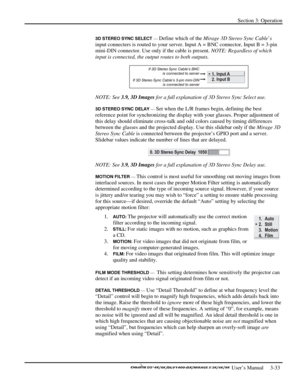 Page 55Section 3: Operation 
 
  
 User’s Manual     3-33. 
3D STEREO SYNC SELECT — Define which of the Mirage 3D Stereo Sync Cable’s 
input connecters is routed to your server. Input A = BNC connector, Input B = 3-pin 
mini-DIN connector. Use only if the cable is present. NOTE: Regardless of which 
input is connected, the output routes to both outputs. 
 
NOTE: See 3.9, 3D Images for a full explanation of 3D Stereo Sync Select use. 
3D STEREO SYNC DELAY — Set when the L/R frames begin, defining the best...